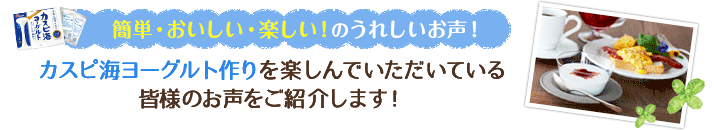 簡単・美味しい・楽しい！のうれしいお声！カスピ海ヨーグルト作りを楽しんでいただいている皆様のお声をご紹介します！