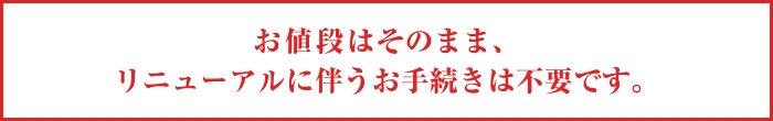 お値段はそのまま、リニューアルに伴うお手続きは不要です。
