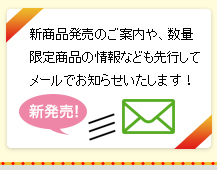 新商品発売のご案内や、数量限定商品の情報なども先行してメールでお知らせいたします！