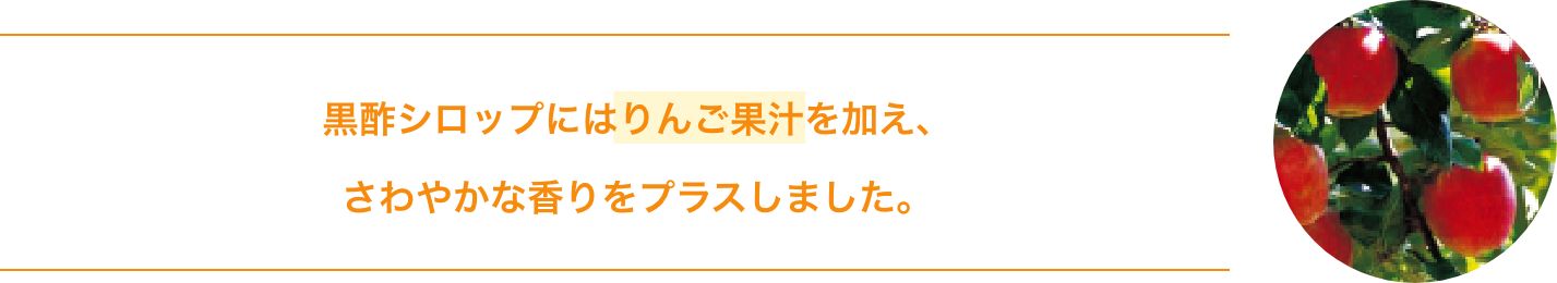黒酢シロップにはりんご果汁を加え、さわやかな香りをプラスしました。