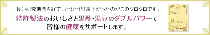 長い研究期間を経て、とうとう出来上がったのがこのクロクロです。特許製法のおいしさと黒酢・黒豆のダブルパワーで皆様の健康をサポートします。