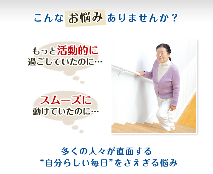 こんなお悩みありませんか？ もっと活動的に過ごしていたのに… スムーズに動けていたのに… 多くの人々が直面する「自分らしい毎日」をさえぎる悩み