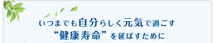 いつまでも自分らしく元気で過ごす「健康寿命」を延ばすために