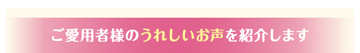 ご愛用者様のうれしいお声を紹介します