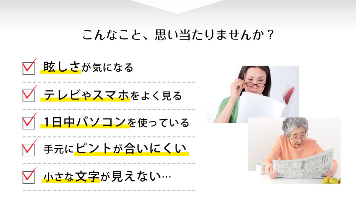 ぼんやり・ゆがみ・ぼやけ。年だからと、あきらめてしまっていませんか？読書がすすまない、メールが読みづらい、運転がヒヤリとする、新聞を読むのがおっくう...
  など。