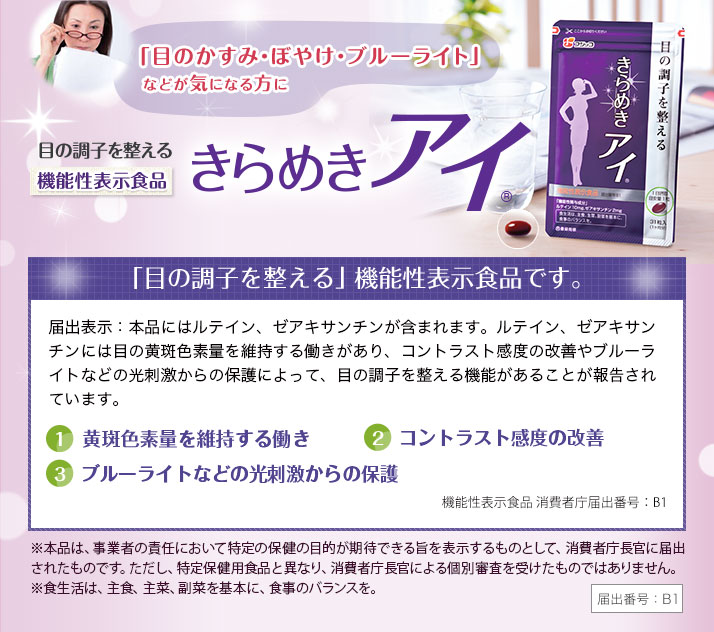 新しくなった !きらめきアイは、機能性表示食品としてお届けします！「目の調子を整える」機能で消費者庁に受理されました。きらめきアイには、ルテイン、ゼアキサンチンが含まれます。ルテイン、ゼアキサンチンによって、以下の目の調子を整える機能があることが報告されています。1.黄斑色素量を維持する働き。2.コントラスト感度の改善。3.ブルーライトなどの光刺激からの保護。※機能性表示食品とは…事業者の責任で、科学的根拠を基に商品パッケージに機能性を表示するものと　して届出を行い、消費者庁に受理された商品です。