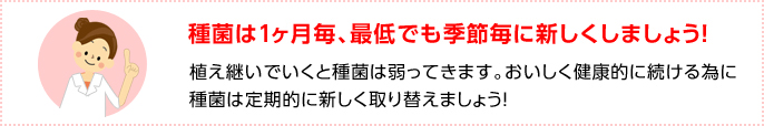 種菌は1ヶ月毎、最低でも季節毎に新しくしましょう！植え継いでいくと種菌は弱ってきます。おいしく健康的に続ける為に種菌は定期的に新しく取り替えましょう！