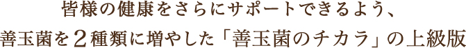 皆様の健康をさらにサポートできるよう、善玉菌を２種類に増やした「善玉菌のチカラ」の上級版。