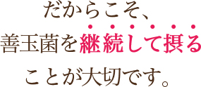 だからこそ、善玉菌を継続して摂ることが大切です。