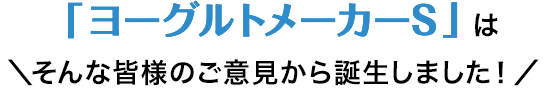 ヨーグルトメーカーSはそんな皆様のご意見から誕生しました！