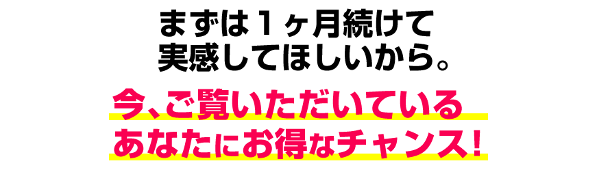 まずは1ヶ月続けて実感してほしいから。今、ご覧いただいているあなたに限定のチャンス！