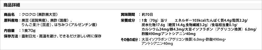 【商品詳細】商品名：クロクロ（黒酢黒大豆）／原料産地：黒豆（滋賀県産）、黒酢（国産）、りんご果汁（青森県産）、はちみつ（アルゼンチン産）／内容量：1食70g／保存方法：直射日光・高温を避け、できるだけ涼しい所に保存／賞味期間：約60日／栄養成分：１食（70g）あたり　エネルギー101kcal・たんぱく質4.1g・脂質1.5g・糖質15.7g・食物繊維3.1g・ナトリウム(食塩相当量)36.3mg (0.1g)・カルシウム23mg・鉄6.9mg／その他の成分：大豆イソフラボン（アグリコン換算）6.5mg ・ 酢酸546mg・アントシアニン20mg