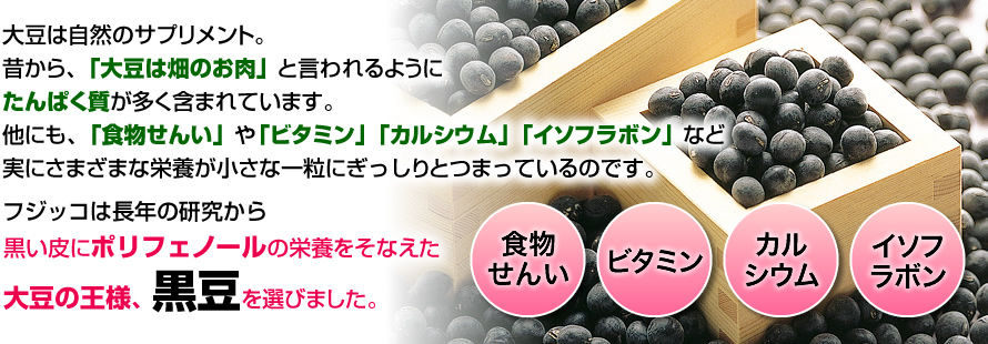 大豆は自然のサプリメント。昔から、「大豆は畑のお肉」と言われるようにたんぱく質が多く含まれています。他にも、「食物繊維」や「ビタミン」「カルシウム」「イソフラボン」など実にさまざまな栄養が小さな一粒にぎっしりとつまっているのです。フジッコは長年の研究から黒い皮にポリフェノールの栄養をそなえた大豆の王様、黒大豆を選びました。