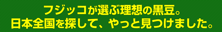 フジッコが選ぶ理想の黒大豆。日本全国を探して、やっと見つけました。