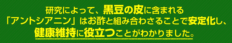 研究によって、黒大豆の皮に含まれる「アントシアニン」はお酢と組み合わさることで安定化し、健康維持に役立つことがわかりました。