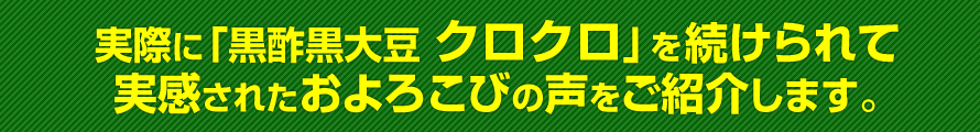 実際に「黒酢黒大豆 クロクロ」をお試しになって実感されたおよろこびの声をご紹介します。