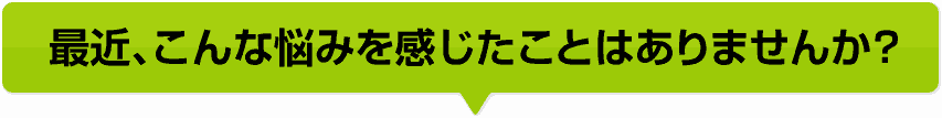 最近、こんな悩みを感じたことはありませんか？