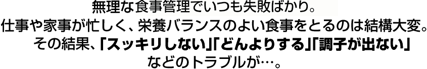 無理なダイエットでいつも失敗ばかり。仕事や家事が忙しく、栄養バランスのよい食事をとるのは結構大変。その結果、「スッキリしない」「どんよりする」「調子が出ない」などのトラブルが…。