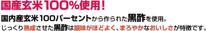 国産玄米100％使用！国内産玄米100パーセントから作られた黒酢を使用。じっくり熟成させた黒酢は酸味がほどよく、まろやかなおいしさが特徴です。