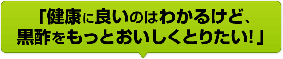 「健康に良いのはわかるけど、黒酢をもっとおいしくとりたい！」