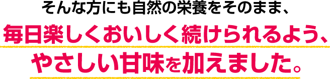 そんな方にも自然の栄養をそのまま、毎日楽しくおいしく続けられるよう、やさしい甘味を加えました。