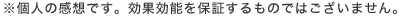 ※個人の感想です。効果効能を保証するものではございません。
