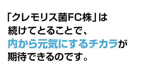 「クレモリス菌FC株」は毎日続けてとることで、内側から元気にするチカラが期待できるのです。