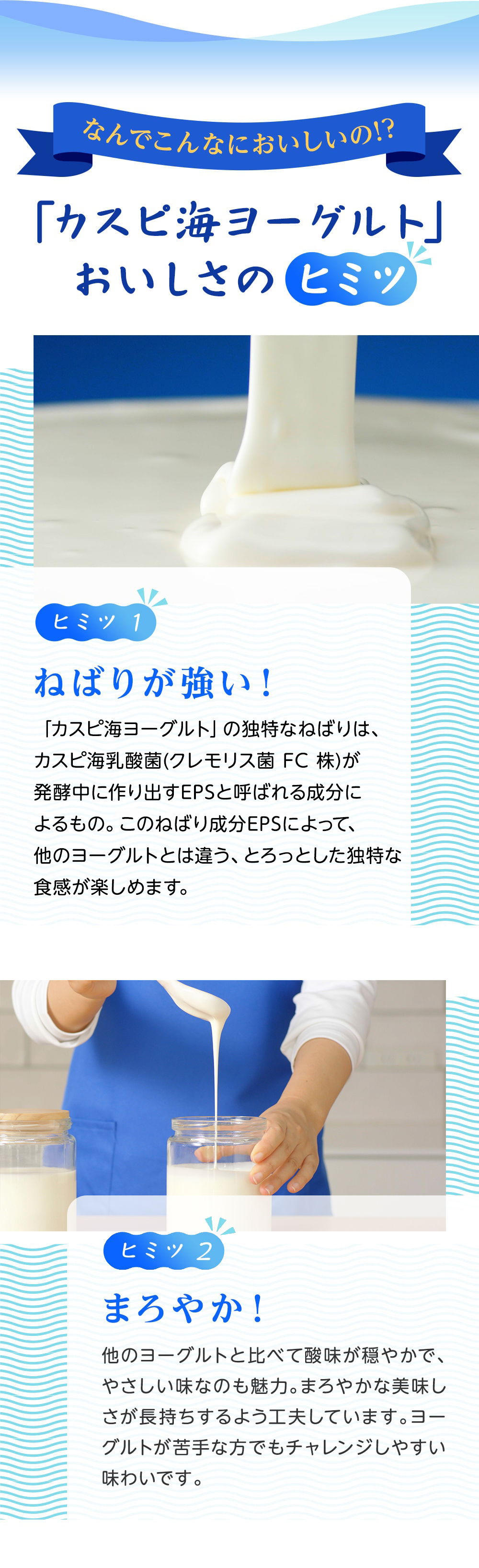 秘密①ねばりが強い！「カスピ海ヨーグルト」の独特のねばりは、クレモリス菌FC株が発酵中に作り出すEPSと呼ばれる成分によるもの。このねばり成分EPSによって、他のヨーグルトとは違う、さっぱりとした味わいとマイルドでスッキリした後味となるのです。秘密②まろやか！他のヨーグルトと比べて酸味が穏やかで、やさしい味なのも魅力。クレモリス菌FC株の中でも特に酸味の穏やかな菌を選び抜くことで、まろやかな美味しさが長持ちするよう工夫しています。ヨーグルトが苦手な方でもチャレンジしやすい味わいです。