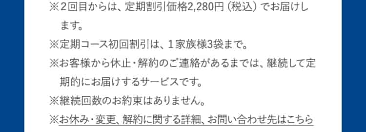 ※2回目からは、定期割引価格2,280円(税込)でお届けします。※定期コース初回割引は、1家族様3袋まで。※お客様から休止・解約のご連絡があるまでは、継続して定期的にお届けするサービスです。※継続回数のお約束はありません。※お休み・変更、解約に関する詳細、お問い合わせ先はこちら