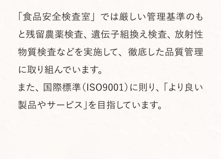 「食品安全検査室」では厳しい管理基準のもと残留農薬検査、遺伝子組換え検査、放射性物質検査などを実施して、徹底した品質管理に取り組んでいます。また、国際標準(ISO9001)に則り、「より良い製品やサービス」を目指しています。