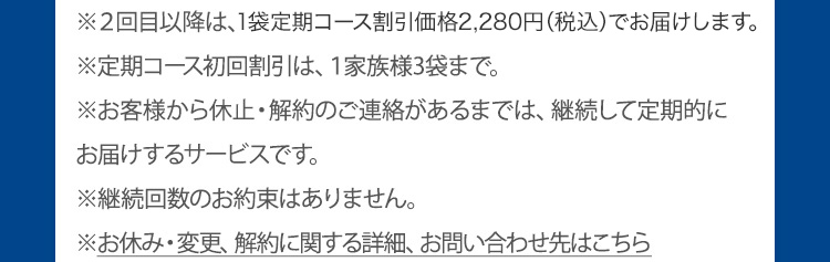 ※2回目からは、定期割引価格2,280円(税込)でお届けします。※定期コース初回割引は、1家族様3袋まで。※お客様から休止・解約のご連絡があるまでは、継続して定期的にお届けするサービスです。※継続回数のお約束はありません。※お休み・変更、解約に関する詳細、お問い合わせ先はこちら