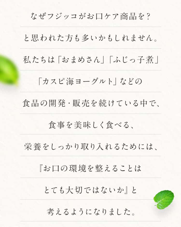 なぜフジッコがお口ケア商品を?と思われた方も多いかもしれません。私たちは「おまめさん」「ふじっ子煮」「カスピ海ヨーグルト」などの食品の開発・販売を続けている中で、食事を美味しく食べる、栄養をしっかり取り入れるためには、『お口の環境を整えることはとても大切ではないか』と考えるようになりました。