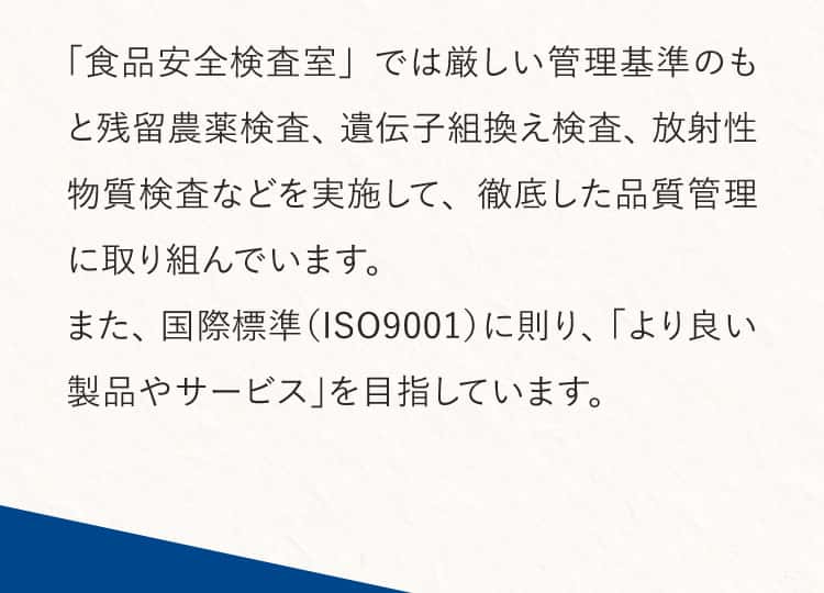 「食品安全検査室」では厳しい管理基準のもと残留農薬検査、遺伝子組換え検査、放射性物質検査などを実施して、徹底した品質管理に取り組んでいます。また、国際標準（ISO9001）に則り、「より良い製品やサービス」を目指しています。