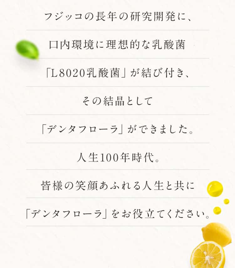 フジッコの長年の研究開発に、口内環境に理想的な乳酸菌「L8020乳酸菌」が結び付き、その結晶として「デンタフローラ」ができました。人生100年時代。皆様の笑顔あふれる人生と共に「デンタフローラ」をお役立てください。