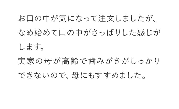お口の中が気になって注文しましたが、なめ始めて口の中がさっぱりした感じがします。実家の母が高齢で歯みがきがしっかりできないので、母にもすすめました。