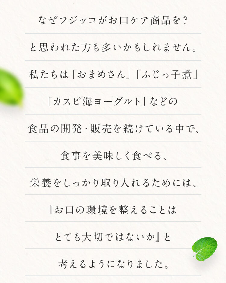なぜフジッコがお口ケア商品を?と思われた方も多いかもしれません。私たちは「おまめさん」「ふじっ子煮」「カスピ海ヨーグルト」などの食品の開発・販売を続けている中で、食事を美味しく食べる、栄養をしっかり取り入れるためには、『お口の環境を整えることはとても大切ではないか』と考えるようになりました。