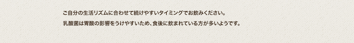 ご自分の生活リズムに合わせて続けやすいタイミングでお飲みください。乳酸菌は胃酸の影響をうけやすいため、食後に飲まれている方が多いようです。