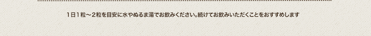 １日１粒〜２粒を目安に水やぬるま湯でお飲みください。続けてお飲みいただくことをおすすめします
							