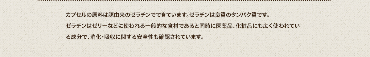 カプセルの原料は豚由来のゼラチンでできています。ゼラチンは良質のタンパク質です。
							ゼラチンはゼリーなどに使われる一般的な食材であると同時に医薬品、化粧品にも広く使われている成分で、消化・吸収に関する安全性も確認されています。