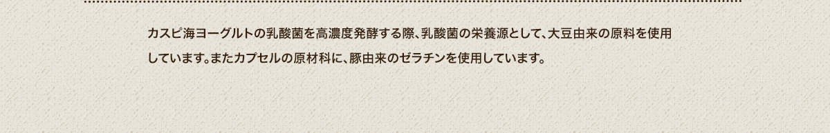 カスピ海ヨーグルトの乳酸菌を高濃度発酵する際、乳酸菌の栄養源として、大豆由来の原料を使用しています。またカプセルの原材科に、豚由来のゼラチンを使用しています。
