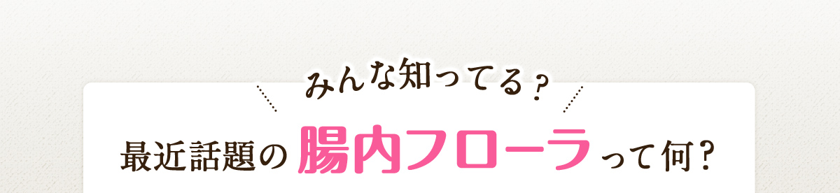 みんな知ってる？最近話題の腸内フローラって何？