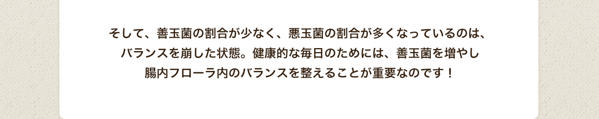 そして、善玉菌の割合が少なく、悪玉菌の割合が多くなっているのは、バランスを崩した状態。健康的な毎日のためには、善玉菌を増やし腸内フローラ内のバランスを整えることが重要なのです！