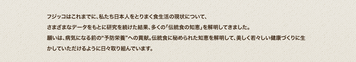 フジッコはこれまでに、私たち日本人をとりまく食生活の現状について、さまざまなデータをもとに研究を続けた結果、多くの「伝統食の知恵」を解明してきました。願いは、病気になる前の“予防栄養”への貢献。伝統食に秘められた知恵を解明して、生活習慣病を遠ざけ、美しく若々しい健康づくりに生かしていただけるように日々取り組んでいます。