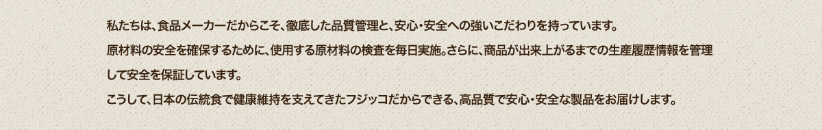 私たちは、食品メーカーだからこそ、徹底した品質管理と、安心・安全への強いこだわりを持っています。原材料の安全を確保するために、使用する原材料の検査を毎日実施。さらに、商品が出来上がるまでの生産履歴情報を管理して安全を保証しています。こうして、日本の伝統食で健康長寿を支えてきたフジッコだからできる、高品質で安心・安全な製品をお届けします。