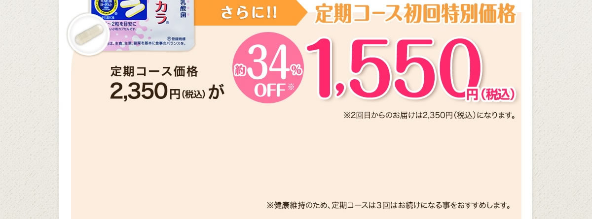 さらに今なら！！定期コース初回特別価格 定期コース価格2,350円(税込)が 約34％OFF※ 1,550円(税込) ※2回目からのお届けは2,350円(税込)になります。 ※健康維持のため、定期コースは3回以上お続けになる事をおすすめします。