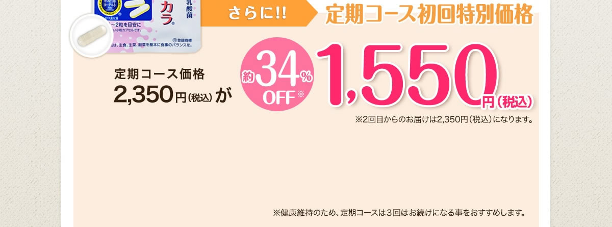 さらに今なら！！定期コース初回特別価格 定期コース価格2,350円(税込)が 約34％OFF※ 1,550円(税込) ※2回目からのお届けは2,350円(税込)になります。 ※健康維持のため、定期コースは3回以上お続けになる事をおすすめします。