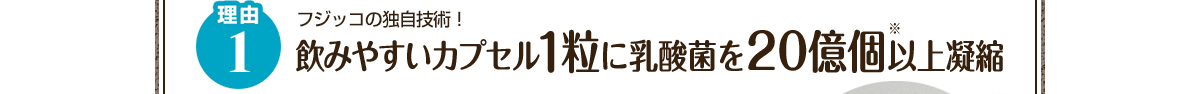 理由1 フジッコの独自技術！飲みやすいカプセル1粒に乳酸菌を20億個※以上凝縮