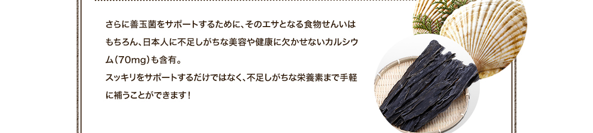 さらに善玉菌をサポートするために、そのエサとなる食物せんいはもちろん、日本人に不足しがちな美容や健康に欠かせないカルシウム（70mg）も含有。スッキリをサポートするだけではなく、不足しがちな栄養素まで手軽に補うことができます！